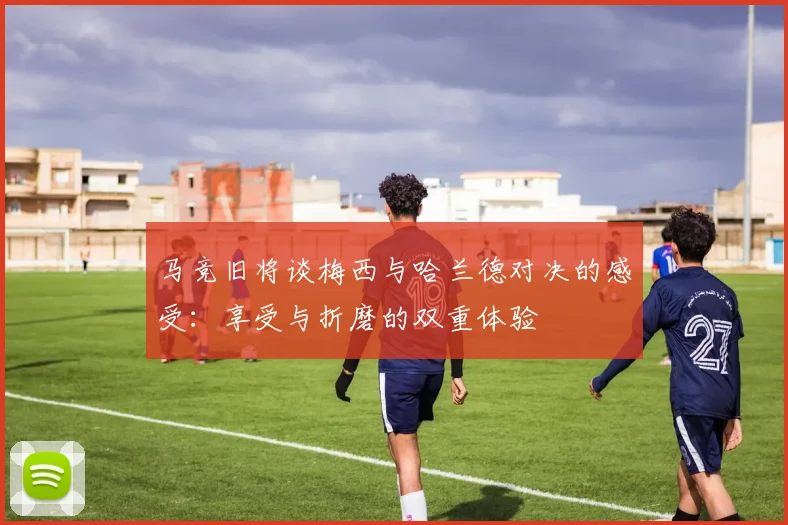 马竞旧将谈梅西与哈兰德对决的感受：享受与折磨的双重体验
