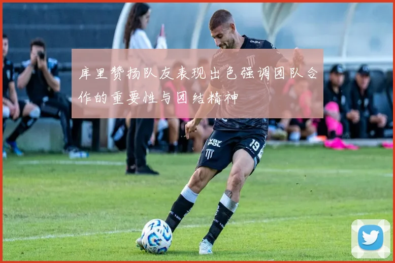库里赞扬队友表现出色强调团队合作的重要性与团结精神