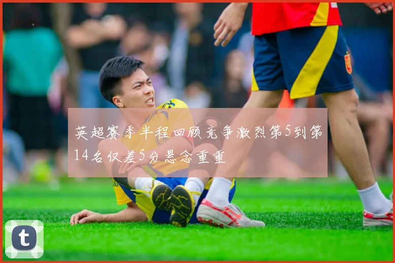 英超赛季半程回顾竞争激烈第5到第14名仅差5分悬念重重