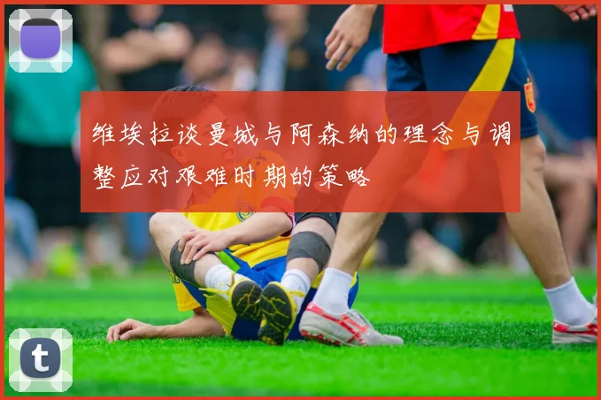 维埃拉谈曼城与阿森纳的理念与调整应对艰难时期的策略