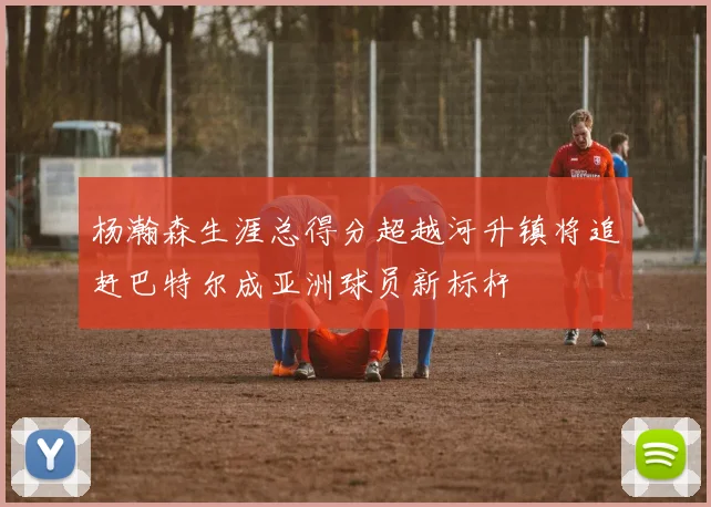 杨瀚森生涯总得分超越河升镇将追赶巴特尔成亚洲球员新标杆