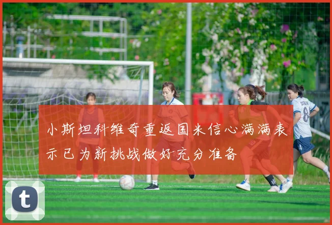 小斯坦科维奇重返国米信心满满表示已为新挑战做好充分准备