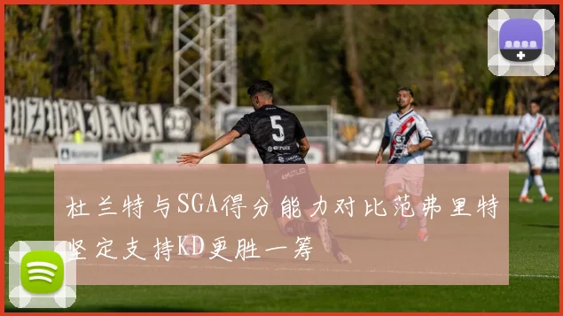 杜兰特与SGA得分能力对比范弗里特坚定支持KD更胜一筹