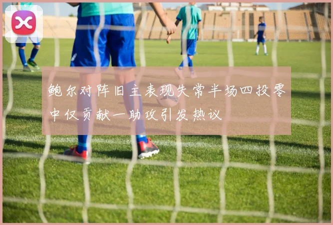 鲍尔对阵旧主表现失常半场四投零中仅贡献一助攻引发热议