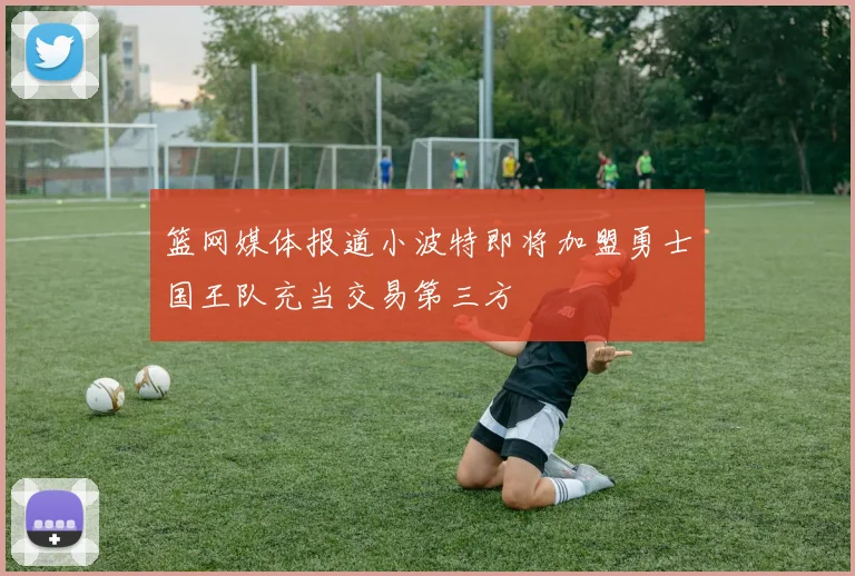 篮网媒体报道小波特即将加盟勇士国王队充当交易第三方