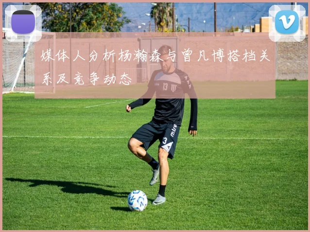 媒体人分析杨瀚森与曾凡博搭档关系及竞争动态