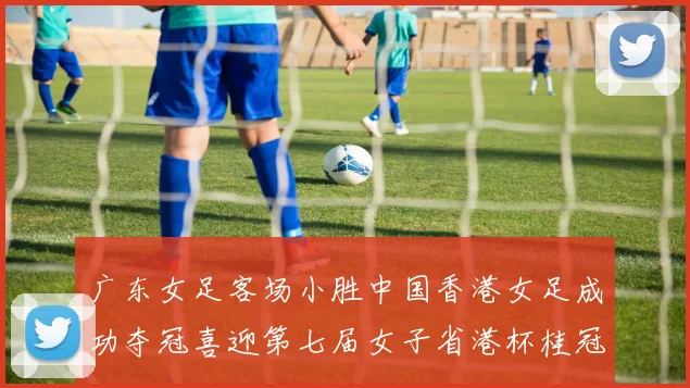 广东女足客场小胜中国香港女足成功夺冠喜迎第七届女子省港杯桂冠