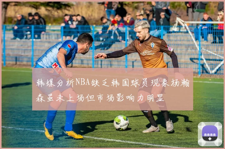 韩媒分析NBA缺乏韩国球员现象杨瀚森虽未上场但市场影响力明显