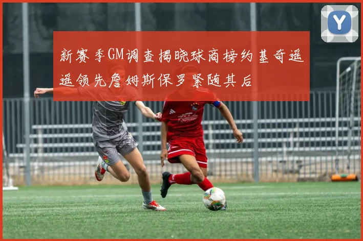 新赛季GM调查揭晓球商榜约基奇遥遥领先詹姆斯保罗紧随其后
