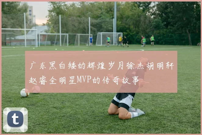 广东黑白矮的辉煌岁月徐杰胡明轩赵睿全明星MVP的传奇故事