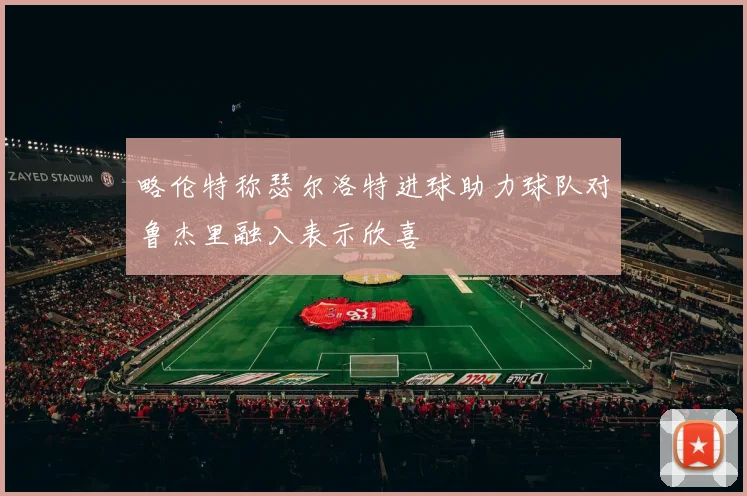 略伦特称瑟尔洛特进球助力球队对鲁杰里融入表示欣喜